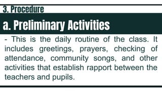 a. Preliminary Activities
- This is the daily routine of the class. It
includes greetings, prayers, checking of
attendance, community songs, and other
activities that establish rapport between the
teachers and pupils.
3. Procedure
 