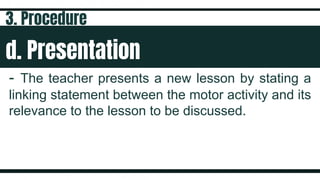 d. Presentation
- The teacher presents a new lesson by stating a
linking statement between the motor activity and its
relevance to the lesson to be discussed.
3. Procedure
 