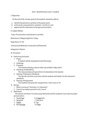 Semi- detailed lesson plan in English
I. Objectives
At the end of 60 minutes period, the students should be able to:
a. identify the phonemic symbols of the given word;
b. write words using phonemic symbols : /ā/,/Ʊ/,/ǝ/; and
c. appreciate the importance of proper pronunciation.
II. Subject Matter
Topic: Pronunciation and phonemic symbols
References: College English for Today
Page No(s): 57-58
Instructional Materials: visual aids and flashcards
Integration: Filipino
III. Procedure
A. Preliminary Activities
1. Prayer
A student will be requested to lead the prayer.
2. Greetings
3. Energizer
The teacher will play a dance video clip entitled “baby shark”.
4. Checking of Attendance
The class secretary will give the list of absentees to the teacher.
5. Setting of Classroom Standards
The teacher will show a pictures and the students will relate it to the classroom
standards.
6. Passing of Assignment
The students will pass their assignments in the count of 10.
B. Review
1. What is pronoun? And why is it important?
2. How do we replace pronoun into a noun?
C. Motivation
The teacher will show 10 words using flashcards and the students must read its proper
pronunciation.
1. Sauerkraut 6. Exaggerate
2. Sergeant 7. Executive
3. Gauge 8. Tier
4. Bourgeoisie 9. bathe
 