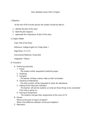 Semi-detailed Lesson Plan in English
I. Objective
At the end of 60 minutes period, the student should be able to:
a. identify the plot of the story;
b. label the plot diagram;
c. appreciate the importance of plot of the story.
II. Subject Matter
Topic: Plot of the Story
Reference: College English for Today Book 1
Page No(s): 211-212
Instructional Materials: Visual Aids
Integration: Filipino
III. Procedure
A. Preliminary Activities
1. Prayer
The student will be requested to lead the prayer.
2. Greetings
3. Energizer
The teacher will play a dance video as their ice breaker.
4. Checking of Attendance
The class monitor will be requested to check the attendance.
5. Setting of the Classroom Standard
The teacher will ask the students on what are those things to be considered
if the class is going on.
6. Passing of Assignment
The students will pass their assignments at the count of 10.
B. Review
What are the parts of Figure of speech?
What is the difference between simile and metaphor?
C. Motivation
 