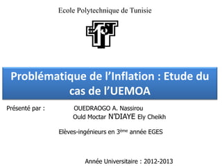 Ecole Polytechnique de Tunisie




 Problématique de l’Inflation : Etude du
           cas de l’UEMOA
Présenté par :       OUEDRAOGO A. Nassirou
                     Ould Moctar N’DIAYE Ely Cheikh

                 Elèves-ingénieurs en 3ème année EGES



                          Année Universitaire : 2012-2013
 
