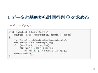 1. データと基底から計画行列 Φ を求める
Φ = ϕ (x )
static double[,] DesignMatrix(
    double[] data, Func<double, double>[] bases)
{
    var (n, m) = (data.Length, bases.Length);
    var matrix = new double[n, m];
    for (var i = 0; i < n; i++)
        for (var j = 0; j < m; j++)
            matrix[i, j] = bases[j](data[i]);
    return matrix;
}
ij j i
12
 