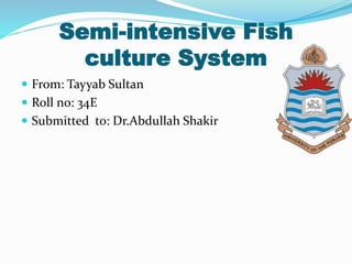 Semi-intensive Fish
culture System
 From: Tayyab Sultan
 Roll no: 34E
 Submitted to: Dr.Abdullah Shakir
 