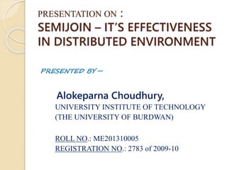 PRESENTATION ON :
SEMIJOIN – IT’S EFFECTIVENESS
IN DISTRIBUTED ENVIRONMENT
PRESENTED BY –
Alokeparna Choudhury,
UNIVERSITY INSTITUTE OF TECHNOLOGY
(THE UNIVERSITY OF BURDWAN)
ROLL NO.: ME201310005
REGISTRATION NO.: 2783 of 2009-10
 