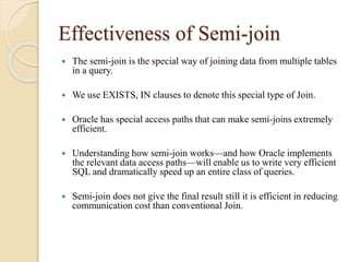 Effectiveness of Semi-join
 The semi-join is the special way of joining data from multiple tables
in a query.
 We use EXISTS, IN clauses to denote this special type of Join.
 Oracle has special access paths that can make semi-joins extremely
efficient.
 Understanding how semi-join works—and how Oracle implements
the relevant data access paths—will enable us to write very efficient
SQL and dramatically speed up an entire class of queries.
 Semi-join does not give the final result still it is efficient in reducing
communication cost than conventional Join.
 