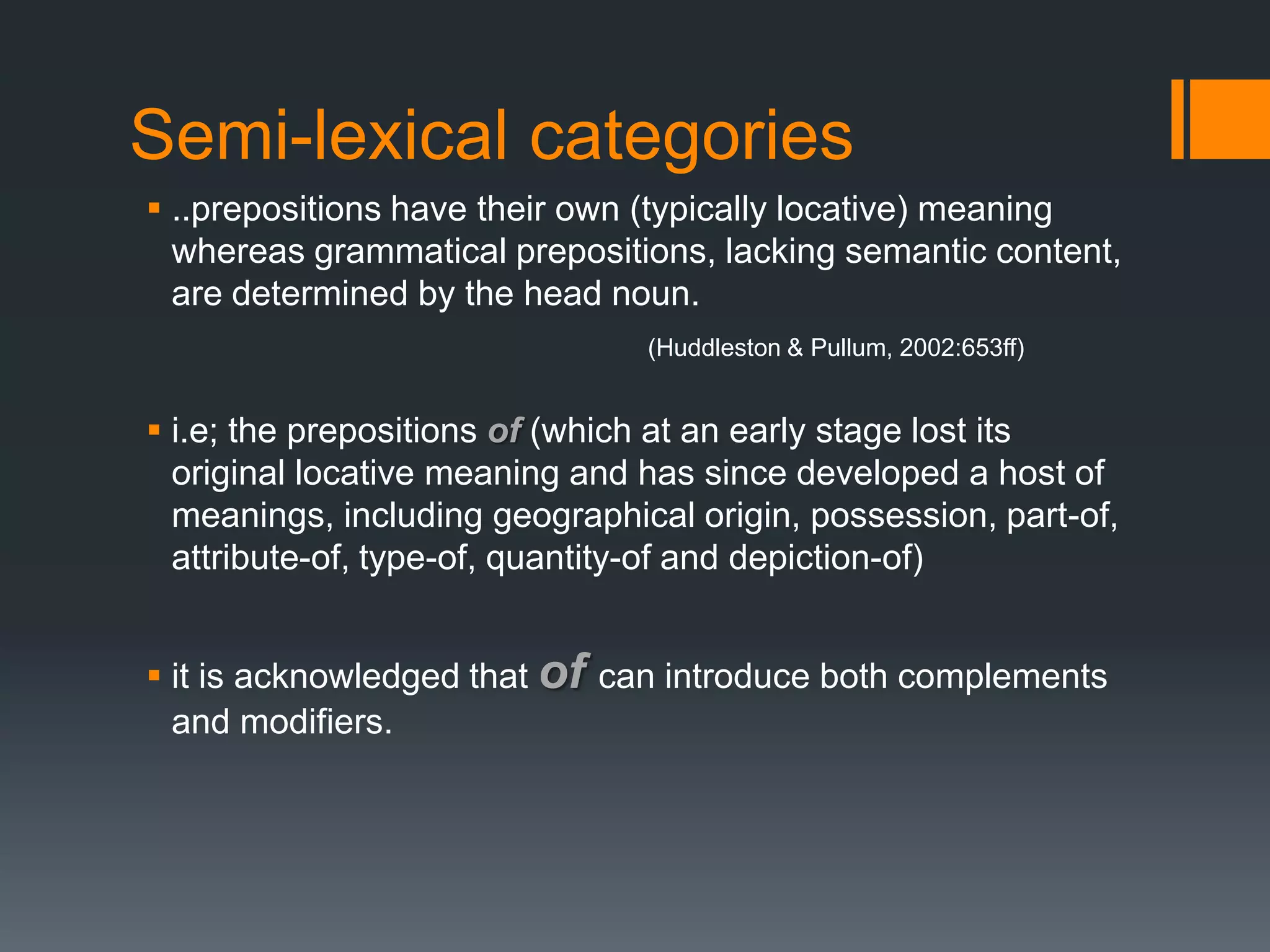 Semi-lexical categories
 ..prepositions have their own (typically locative) meaning
  whereas grammatical prepositions, lacking semantic content,
  are determined by the head noun.
                                (Huddleston & Pullum, 2002:653ff)


 i.e; the prepositions of (which at an early stage lost its
  original locative meaning and has since developed a host of
  meanings, including geographical origin, possession, part-of,
  attribute-of, type-of, quantity-of and depiction-of)


 it is acknowledged that of can introduce both complements
  and modifiers.
 
