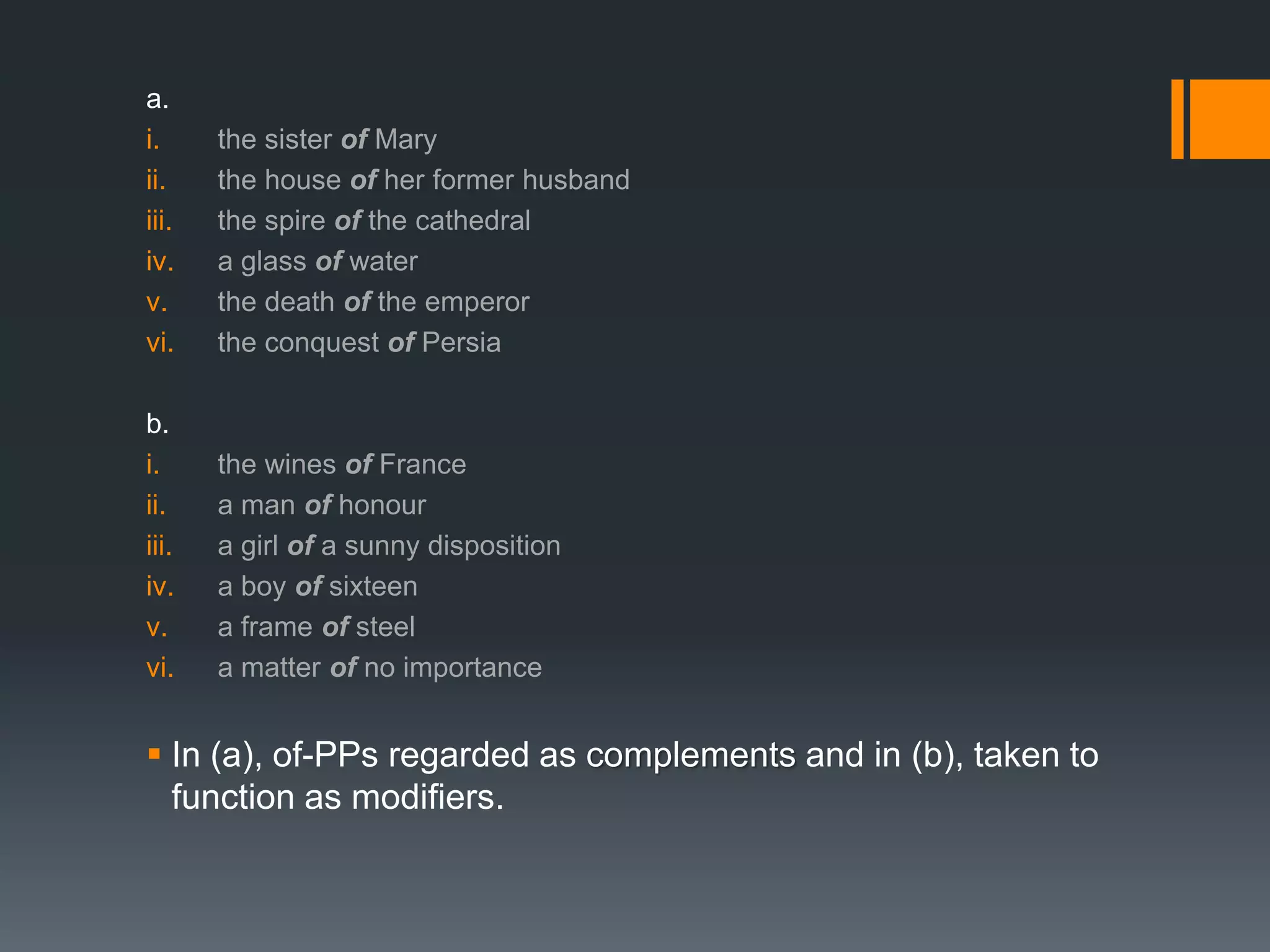 a.
i.     the sister of Mary
ii.    the house of her former husband
iii.   the spire of the cathedral
iv.    a glass of water
v.     the death of the emperor
vi.    the conquest of Persia

b.
i.     the wines of France
ii.    a man of honour
iii.   a girl of a sunny disposition
iv.    a boy of sixteen
v.     a frame of steel
vi.    a matter of no importance


 In (a), of-PPs regarded as complements and in (b), taken to
  function as modifiers.
 