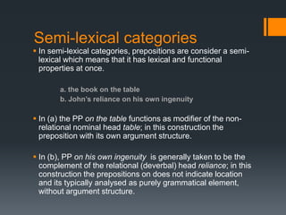 Semi-lexical categories
 In semi-lexical categories, prepositions are consider a semi-
  lexical which means that it has lexical and functional
  properties at once.

        a. the book on the table
        b. John’s reliance on his own ingenuity

 In (a) the PP on the table functions as modifier of the non-
  relational nominal head table; in this construction the
  preposition with its own argument structure.

 In (b), PP on his own ingenuity is generally taken to be the
  complement of the relational (deverbal) head reliance; in this
  construction the prepositions on does not indicate location
  and its typically analysed as purely grammatical element,
  without argument structure.
 