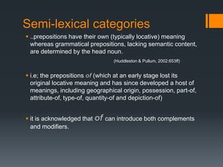 Semi-lexical categories
 ..prepositions have their own (typically locative) meaning
  whereas grammatical prepositions, lacking semantic content,
  are determined by the head noun.
                                (Huddleston & Pullum, 2002:653ff)


 i.e; the prepositions of (which at an early stage lost its
  original locative meaning and has since developed a host of
  meanings, including geographical origin, possession, part-of,
  attribute-of, type-of, quantity-of and depiction-of)


 it is acknowledged that of can introduce both complements
  and modifiers.
 