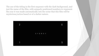 The use of the titling in the first sequence with the dark background, and
just the name of the film, with uniquely positioned numbers to represent
the year it was made automatically sets the scene that this film will be
mysterious/action based or of a darker nature.
 