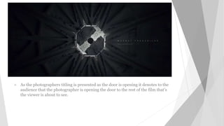  As the photographers titling is presented as the door is opening it denotes to the
audience that the photographer is opening the door to the rest of the film that’s
the viewer is about to see.
 