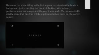 The use of the white titling in the first sequence contrasts with the dark
background, just presenting the name of the film, with uniquely
positioned numbers to represent the year it was made. This automatically
sets the scene that this film will be mysterious/action based or of a darker
nature.
 
