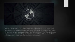 As the photographers titling is presented as the door is opening it
denotes to the audience that the photographer is opening the door
to the rest of the film (this being the doors opening of what appears
will be space). Keeping the audience intrigued.
 