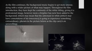 As the film continues, the background music begins to get more intense,
along with a wider picture of what may happen. Throughout the film
introduction, they have kept the continuity of the white titling, giving it a
professional image, however more a brighter has now been added to the
background, which may mean that the astronaut in white (which may
have connotations of his innocence) is going to experience something
extraordinary. (shown in the picture below as the clip carry's on
unravelling)
 