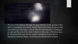 The use of the lighting through the gap, portrays to the audience that
there is something beyond the whole. Due to the titling being set with
more than just one name, it shows that the introduction is coming to
an end and the rest of the story is about to take place. This story may
be life beyond the gap, but the quirky introduction gives lots of
thought provoking images, increasing the likelihood of viewers.
 