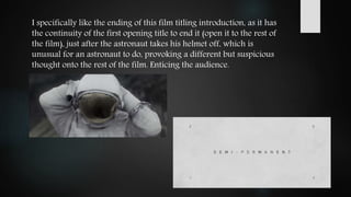I specifically like the ending of this film titling introduction, as it has
the continuity of the first opening title to end it (open it to the rest of
the film), just after the astronaut takes his helmet off, which is
unusual for an astronaut to do, provoking a different but suspicious
thought onto the rest of the film. Enticing the audience.
 