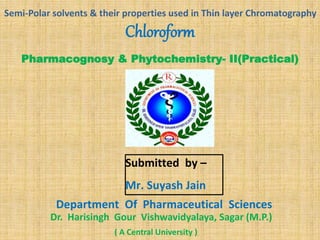 Pharmacognosy & Phytochemistry- II(Practical)
Submitted by –
Mr. Suyash Jain
Department Of Pharmaceutical Sciences
Dr. Harisingh Gour Vishwavidyalaya, Sagar (M.P.)
Chloroform
( A Central University )
Semi-Polar solvents & their properties used in Thin layer Chromatography
 