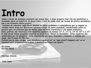 Intro Sendo o álcool um problema constante dos nossos dias, o nosso projecto final visa em sensibilizar a sociedade sobre os malefícios do álcool tanto a nível da saúde como em termos de efeitos secundários que o uso excessivo deste provoca.  Achamos de relevante importância abordar os vários problemas e consequências que se seguem ao consumo desta droga nos diferentes estratos etários da nossa sociedade, sensibilizando assim as pessoas para um problema que em muitos casos se torna irreversível e até mesmo dramático. Estes gráficos são relativos a 120 inquéritos apurados às turmas 11º A, 11º D, 12º B, 12º C e 12º E onde foram feitas perguntas relativas ao nosso tema “Álcool na Sociedade”. Estes inquéritos são constituídos por 12 perguntas. Estão organizadas por sexo, masculino e feminino, e também por idade, dos 16 anos aos 20 anos.  Visitem-nos no nosso blogue “www.alcoolnasociedade.pt.vu” ou “www.alcool7.blogspot.com” ou no Facebook para acompanharem o nosso trabalho e participar nos Quizz’s. Os alunos: Daciano Sousa Henrique Almeida José Lopes  D 