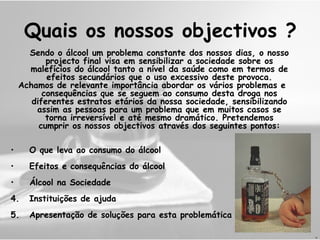 Quais os nossos objectivos ? Sendo o álcool um problema constante dos nossos dias,  o nosso projecto final visa em sensibilizar a sociedade sobre os malefícios do álcool tanto a nível da saúde como em termos de efeitos secundários que o uso excessivo deste provoca. Achamos de relevante importância abordar os vários problemas e consequências que se seguem ao consumo desta droga nos diferentes estratos etários da nossa sociedade, sensibilizando assim as pessoas para um problema que em muitos casos se torna irreversível e até mesmo dramático. Pretendemos cumprir os nossos objectivos através dos seguintes pontos: O que leva ao consumo do álcool Efeitos e consequências do álcool Álcool na Sociedade 4. Instituições de ajuda 5. Apresentação de soluções para esta problemática H 