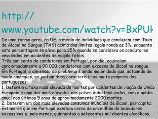 http:// www.youtube.com/watch?v=BxPUk_UBK6o H De uma forma geral, na UE, a média de indivíduos que conduzem com Taxa de Álcool no Sangue (TAS) acima dos limites legais ronda os 3%, enquanto esta percentagem se eleva para 25% quando se considera os condutores envolvidos em acidentes de viação fatais. Três por cento de condutores em Portugal, por dia, equivalem aproximadamente a 90 000 condutores com excesso de álcool no sangue. Em Portugal, a dimensão do problema é ainda maior dado que, actuando de modo sinérgico, se juntam duas características muito próprias dos portugueses: 1. Deterem a taxa mais elevada de mortes por acidentes de viação da União Europeia e uma das mais elevadas dos países industrializados, com a média anual nos últimos 5 anos de aproximadamente 2000 mortos;  2. Deterem um dos mais elevados consumos mundiais de álcool, per capita. Estima-se que em Portugal existam cerca de um milhão de bebedores excessivos e, pelo menos, quinhentos a setecentos mil doentes alcoólicos. 