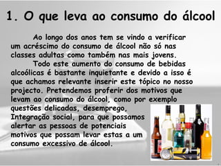 1. O que leva ao consumo do álcool Ao longo dos anos tem se vindo a verificar um acréscimo do consumo de álcool não só nas classes adultas como também nas mais jovens. Todo este aumento do consumo de bebidas alcoólicas é bastante inquietante e devido a isso é que achamos relevante inserir este tópico no nosso projecto. Pretendemos proferir dos motivos que levam ao consumo do álcool, como por exemplo questões delicadas, desemprego,  Integração social, para que possamos alertar as pessoas de potenciais  motivos que possam levar estas a um consumo excessivo de álcool. J 