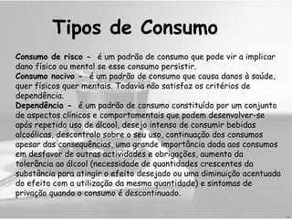 Consumo de risco -   é um padrão de consumo que pode vir a implicar dano físico ou mental se esse consumo persistir. Consumo nocivo -   é um padrão de consumo que causa danos à saúde, quer físicos quer mentais. Todavia não satisfaz os critérios de dependência. Dependência -   é um padrão de consumo constituído por um conjunto de aspectos clínicos e comportamentais que podem desenvolver-se após repetido uso de álcool, desejo intenso de consumir bebidas alcoólicas, descontrolo sobre o seu uso, continuação dos consumos apesar das consequências, uma grande importância dada aos consumos em desfavor de outras actividades e obrigações, aumento da tolerância ao álcool (necessidade de quantidades crescentes da substância para atingir o efeito desejado ou uma diminuição acentuada do efeito com a utilização da mesma quantidade) e sintomas de privação quando o consumo é descontinuado. Tipos de Consumo D 