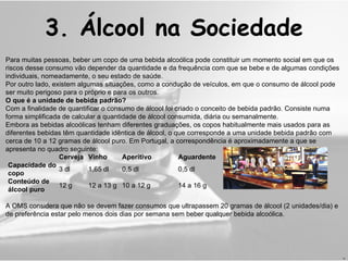 Para muitas pessoas, beber um copo de uma bebida alcoólica pode constituir um momento social em que os riscos desse consumo vão depender da quantidade e da frequência com que se bebe e de algumas condições individuais, nomeadamente, o seu estado de saúde. Por outro lado, existem algumas situações, como a condução de veículos, em que o consumo de álcool pode ser muito perigoso para o próprio e para os outros. O que é a unidade de bebida padrão? Com a finalidade de quantificar o consumo de álcool foi criado o conceito de bebida padrão. Consiste numa forma simplificada de calcular a quantidade de álcool consumida, diária ou semanalmente. Embora as bebidas alcoólicas tenham diferentes graduações, os copos habitualmente mais usados para as diferentes bebidas têm quantidade idêntica de álcool, o que corresponde a uma unidade bebida padrão com cerca de 10 a 12 gramas de álcool puro. Em Portugal, a correspondência é aproximadamente a que se apresenta no quadro seguinte: A OMS considera que não se devem fazer consumos que ultrapassem 20 gramas de álcool (2 unidades/dia) e de preferência estar pelo menos dois dias por semana sem beber qualquer bebida alcoólica. 3.  Álcool na Sociedade H Cerveja Vinho Aperitivo Aguardente Capacidade do copo 3 dl 1,65 dl 0,5 dl 0,5 dl Conteúdo de álcool puro 12 g 12 a 13 g 10 a 12 g 14 a 16 g 