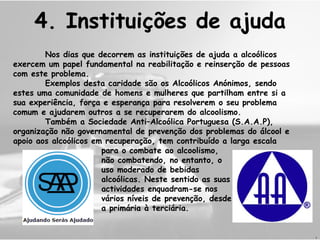 4.  Instituições de ajuda Nos dias que decorrem as instituições de ajuda a alcoólicos exercem um papel fundamental na reabilitação e reinserção de pessoas com este problema. Exemplos desta caridade são os Alcoólicos Anónimos, sendo estes uma comunidade de homens e mulheres que partilham entre si a sua experiência, força e esperança para resolverem o seu problema comum e ajudarem outros a se recuperarem do alcoolismo. Também a Sociedade Anti–Alcoólica Portuguesa (S.A.A.P), organização não governamental de prevenção dos problemas do álcool e apoio aos alcoólicos em recuperação, tem contribuído a larga escala    para o combate ao alcoolismo,   não combatendo, no entanto, o    uso moderado de bebidas    alcoólicas. Neste sentido as suas   actividades enquadram-se nos   vários níveis de prevenção, desde   a primária à terciária.   J 