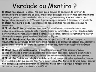 Verdade ou Mentira ? O álcool não aquece  – o álcool faz com que o sangue se desloque do interior do organismo para a superfície da pele, provocando sensação de calor. Mas este movimento do sangue provoca uma perda de calor interno, já que o sangue se encontra a uma temperatura que ronda os 37º e que é quase sempre superior à temperatura ambiente O álcool não mata a sede  – a sensação de sede significa necessidade de água no organismo.  O álcool não dá força  – o álcool tem um efeito estimulante e anestesiante, que disfarça o cansaço provocado pelo trabalho físico ou intelectual intenso, dando a ilusão de voltarem as forças. Mas depois o cansaço é a dobrar, porque o organismo vai gastar ainda mais energias para "queimar" o álcool no fígado. O álcool não ajuda a digestão e não abre o apetite  – o álcool faz com que os movimentos do estômago sejam muito mais rápidos e os alimentos passem precocemente para o intestino sem estarem devidamente digeridos, dando a sensação de estômago vazio.  O álcool não é um medicamento  – é exactamente o contrário porque provoca apenas excitação e anestesia passageiras que podem esconder, durante algum tempo, dores ou sensação de mal-estar, acabando por ter consequências ainda mais graves. O álcool não facilita as relações sociais  – o álcool em quantidades moderadas tem um efeito desinibidor que parece facilitar a convivência. Mas trata-se de uma ilusão, porque nem sempre é possível controlar os consumos nesse ponto e porque a relação com os outros se torna pouco profunda e artificial. H 