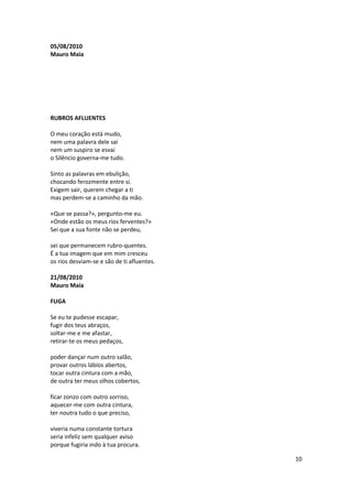 05/08/2010
Mauro Maia




RUBROS AFLUENTES

O meu coração está mudo,
nem uma palavra dele sai
nem um suspiro se esvai
o Silêncio governa-me tudo.

Sinto as palavras em ebulição,
chocando ferozmente entre si.
Exigem sair, querem chegar a ti
mas perdem-se a caminho da mão.

«Que se passa?», pergunto-me eu.
«Onde estão os meus rios ferventes?»
Sei que a sua fonte não se perdeu,

sei que permanecem rubro-quentes.
É a tua imagem que em mim cresceu
os rios desviam-se e são de ti afluentes.

21/08/2010
Mauro Maia

FUGA

Se eu te pudesse escapar,
fugir dos teus abraços,
soltar-me e me afastar,
retirar-te os meus pedaços,

poder dançar num outro salão,
provar outros lábios abertos,
tocar outra cintura com a mão,
de outra ter meus olhos cobertos,

ficar zonzo com outro sorriso,
aquecer-me com outra cintura,
ter noutra tudo o que preciso,

viveria numa constante tortura
seria infeliz sem qualquer aviso
porque fugiria indo à tua procura.

                                            10
 
