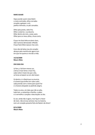 RARO OLHAR

Hoje acordei assim meio febril:
o rosto contraído, olhos cerrados
coração a galopar a mil,
joelhos trémulos, os pés cansados.

Olhei pela janela, vidro frio.
Olhei o exterior, rua deserta.
Olhei dentro de mim, corpo vazio.
Olhei para os meus olhos, chuva certa.

O que me fazia falta era bem claro,
não é preciso demasiada reflexão.
O que fazia falta é pouco mas caro.

Caro não de bolsa mas de coração:
abraçar pela manhã este agora raro
em que me queres e me dás a mão.

14/10/2009
Mauro Maia

EM CADA DIA

Lá fora, o Sol tem menos cor,
a brisa é mais forte e mais fria,
cada noite é maior do que o dia,
as horas arrepiam-se em vão torpor.

Cá dentro, é o Natal que se anuncia,
é a lareira que brilha em rubro calor,
cada prenda com o nome para quem for
e o Outono despede-se pedindo alegria.

Todos os anos, em data que não se adia,
tudo tem, a castanhas e família, o sabor,
e o vermelho a canções e decorações se alia.

Eu sei, ainda não é agora, mas façam o favor
de viver, não só essa semana mas na maioria,
com um coração pulsante feito de Natal e de Amor!

8/11/2009
Mauro Maia




                                                    2
 