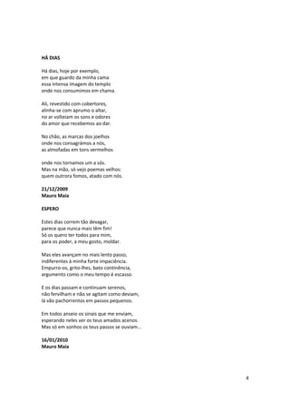 HÁ DIAS

Há dias, hoje por exemplo,
em que guardo da minha cama
essa intensa imagem do templo
onde nos consumimos em chama.

Ali, revestido com cobertores,
alinha-se com aprumo o altar,
no ar volteiam os sons e odores
do amor que recebemos ao dar.

No chão, as marcas dos joelhos
onde nos consagrámos a nós,
as almofadas em tons vermelhos

onde nos tornamos um a sós.
Mas na mão, só vejo poemas velhos:
quem outrora fomos, atado com nós.

21/12/2009
Mauro Maia

ESPERO

Estes dias correm tão devagar,
parece que nunca mais têm fim!
Só os quero ter todos para mim,
para os poder, a meu gosto, moldar.

Mas eles avançam no mais lento passo,
indiferentes à minha forte impaciência.
Empurro-os, grito-lhes, bato continência,
argumento como o meu tempo é escasso.

E os dias passam e continuam serenos,
não fervilham e não se agitam como deviam,
lá vão pachorrentos em passos pequenos.

Em todos anseio os sinais que me enviam,
esperando neles ver os teus amados acenos.
Mas só em sonhos os teus passos se ouviam...

16/01/2010
Mauro Maia




                                               4
 