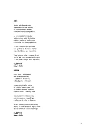 HOJE

Hoje o Sol não apareceu,
apenas a chuva me veio ver,
só o vento me fez tremer,
nem a tristeza se compadeceu.

As nuvens cobriram o céu,
tudo em meu redor desbotou,
o arco-íris só uma cor formou,
e sinto-me inocente julgado réu.

Eu não cometi qualquer crime,
não quebrei lei divina ou mortal
mas não há rosa que me anime.

Tudo hoje me sabe a excesso de sal,
tudo é ode triste ainda que não rime.
Tu não estás comigo, eis o meu mal!

23/01/2010
Mauro Maia

HORAS

O dia veio, a manhã veio
mas eu não os recebi;
a luz brilhou de anseio,
bateu à porta e não abri;

o meu despertador tocou;
na cozinha queria-me o café;
o chuveiro bem me esperou;
o pardal na rua cantou já a pé.

Mas eu continuei às escuras,
aconchegado no meu abrigo,
a saborear do calor as doçuras.

Agarro o sono o mais que consigo,
rejeito as horas e as suas regras duras.
Quero continuar a sonhar contigo!

30/01/2010
Mauro Maia



                                           5
 