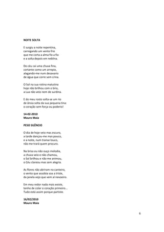 NOITE SOLTA

E surgiu a noite repentina,
carregando um vento frio
que me corta a alma fio a fio
e a solta depois em neblina.

Do céu cai uma chuva fina,
cortante como um arrepio,
alagando-me num desavario
de água que corre sem crina.

O Sol na sua rotina matutina
hoje não brilhou com o brio,
a Lua não veio nem de surdina.

E do meu rosto solta-se um rio
de ânsia solta da sua pequena tina:
o coração sem força ou poderio!

14-02-2010
Mauro Maia

PESO SILÊNCIO

O dia de hoje veio mas escuro,
a tarde dançou-me mas pouco,
e a noite, num transe louco,
não me trará quem procuro.

Na brisa eu não ouço melodia,
a chuva veio e não chamou,
o Sol brilhou e não me animou,
o Céu clareou mas sem alegria.

As flores não abriram no canteiro,
o vento que assobia soa a triste,
da janela vejo que vem aí nevoeiro.

Em meu redor nada mais existe,
tenho de colar o coração primeiro...
Tudo está assim porque partiste.

16/02/2010
Mauro Maia


                                       6
 