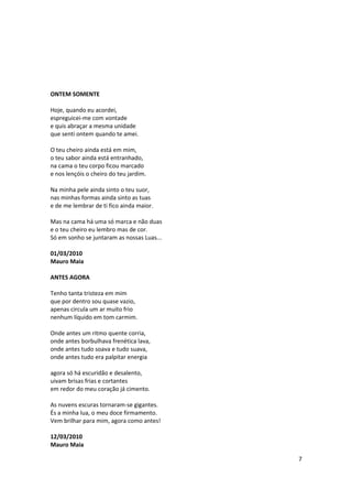 ONTEM SOMENTE

Hoje, quando eu acordei,
espreguicei-me com vontade
e quis abraçar a mesma unidade
que senti ontem quando te amei.

O teu cheiro ainda está em mim,
o teu sabor ainda está entranhado,
na cama o teu corpo ficou marcado
e nos lençóis o cheiro do teu jardim.

Na minha pele ainda sinto o teu suor,
nas minhas formas ainda sinto as tuas
e de me lembrar de ti fico ainda maior.

Mas na cama há uma só marca e não duas
e o teu cheiro eu lembro mas de cor.
Só em sonho se juntaram as nossas Luas...

01/03/2010
Mauro Maia

ANTES AGORA

Tenho tanta tristeza em mim
que por dentro sou quase vazio,
apenas circula um ar muito frio
nenhum líquido em tom carmim.

Onde antes um ritmo quente corria,
onde antes borbulhava frenética lava,
onde antes tudo soava e tudo suava,
onde antes tudo era palpitar energia

agora só há escuridão e desalento,
uivam brisas frias e cortantes
em redor do meu coração já cimento.

As nuvens escuras tornaram-se gigantes.
És a minha lua, o meu doce firmamento.
Vem brilhar para mim, agora como antes!

12/03/2010
Mauro Maia

                                            7
 