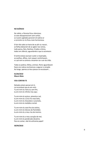 NO SILÊNCIO

De súbito, a floresta ficou silenciosa:
as aves desapareceram sem cantar,
as nuvens agitadas pararam em pleno ar
a corrente no rio ficou mais harmoniosa.

O Sol não sabia se havia de se pôr ou nascer,
as folhas deixaram de se agitar nos ramos,
tudo parou, Reis, Rainhas, Criados e Amos,
todos em silêncio, aguardando o que ia acontecer.

O vento estava azul por suster a respiração,
as ovelhas, aflitas, nem sequer cochichavam,
e o pó nem se atrevia a levantar-se e sair do chão.

Todas as pedras, folhas, animais, flores aguardavam
faces ora rubras ora brancas a segurar o coração
Ao longe, apenas os teus passos se escutavam...

01/04/2010
Mauro Maia

VOU CONTAR-TE

Deitado ontem pensei em ti,
no incontável que és em mim.
Tu em mim és meio eu sem fim,
tu em mim és infinito mas aqui.

Tu em mim és açúcar, pimenta e sal,
tu em mim és o arco-íris mais belo,
tu em mim és chocolate e caramelo,
tu em mim és melódico recital.

Tu em mim és nota fina de violino,
tu em mim és Cânone de Pachelbel,
tu em mim és o meu riso de menino.

Tu em mim és o meu coração de mel,
tu em mim és ponderado desatino.
Para te contar, não há suficiente papel!

30/04/2010

                                                      8
 