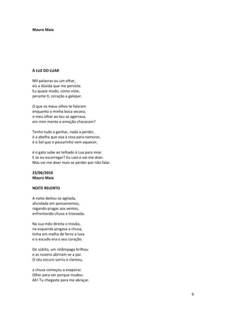 Mauro Maia




À LUZ DO LUAR

Mil palavras ou um olhar,
eis a dúvida que me persiste.
Eu quase mudo, como viste,
perante ti, coração a galopar.

O que os meus olhos te falaram
enquanto a minha boca secava,
o meu olhar ao teu se agarrava,
em mim mente e emoção chocaram?

Tenho tudo a ganhar, nada a perder,
é a abelha que voa à rosa para namorar,
é o Sol que o passarinho vem aquecer,

é o gato sobe ao telhado à Lua para miar.
E se eu escorregar? Eu caio e vai-me doer.
Mas vai-me doer mais se perder por não falar.

23/06/2010
Mauro Maia

NOITE RELENTO

A noite deitou-se agitada,
afundada em pensamentos,
rogando pragas aos ventos,
enfrentando chuva e trovoada.

Na sua mão direita o trovão,
na esquerda pingava a chuva,
tinha em malha de ferro a luva
e o escudo era o seu coração.

De súbito, um relâmpago brilhou
e as nuvens abriram-se a par.
O céu escuro sorriu e clareou,

a chuva começou a evaporar.
Olhei para ver porque mudou:
Ah! Tu chegaste para me abraçar.


                                                9
 