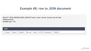 Example #8: row to JSON document
SELECT JSON_MERGE(JSON_OBJECT('name', name, 'format', format), attr) AS data
FROM products
WHERE type = 'M';
 