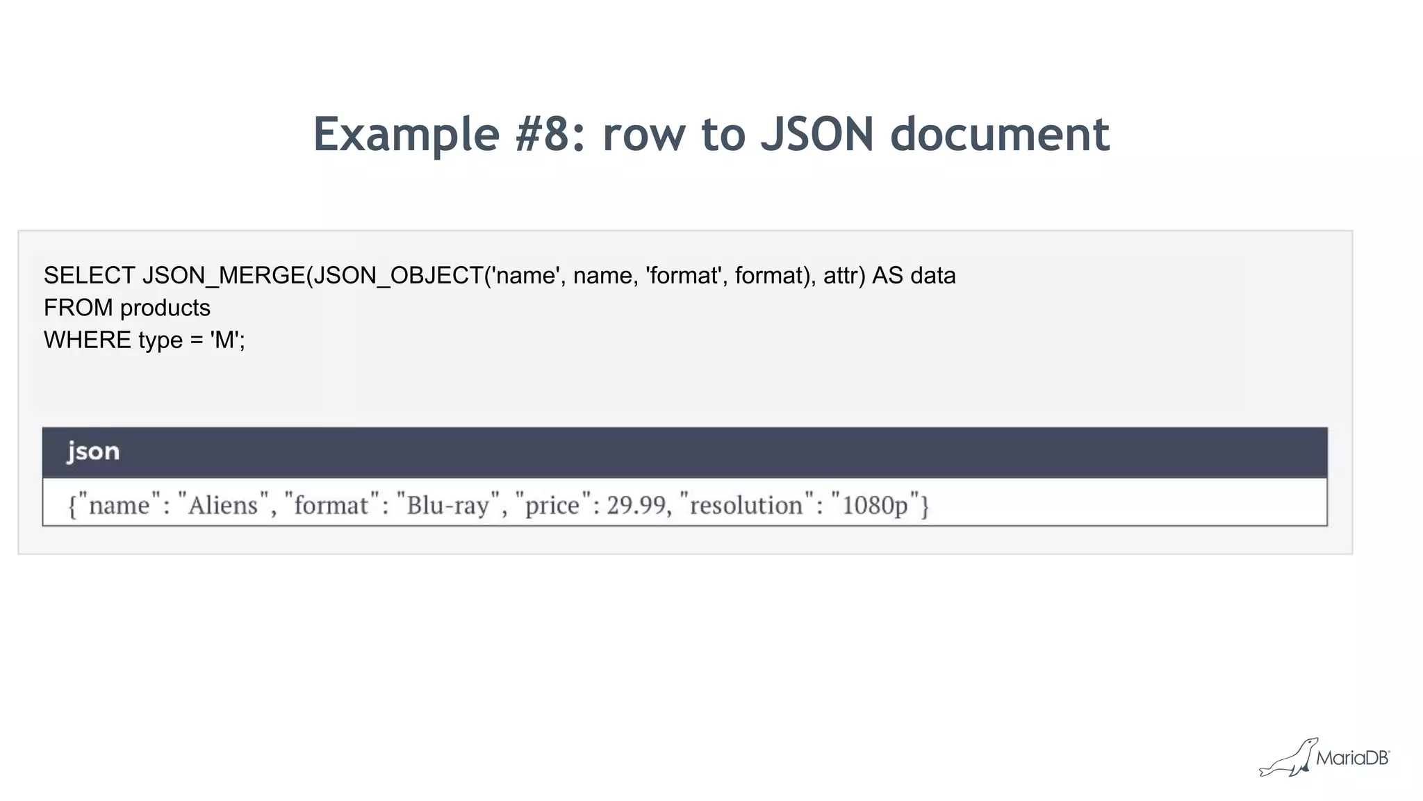 Example #8: row to JSON document
SELECT JSON_MERGE(JSON_OBJECT('name', name, 'format', format), attr) AS data
FROM products
WHERE type = 'M';
 