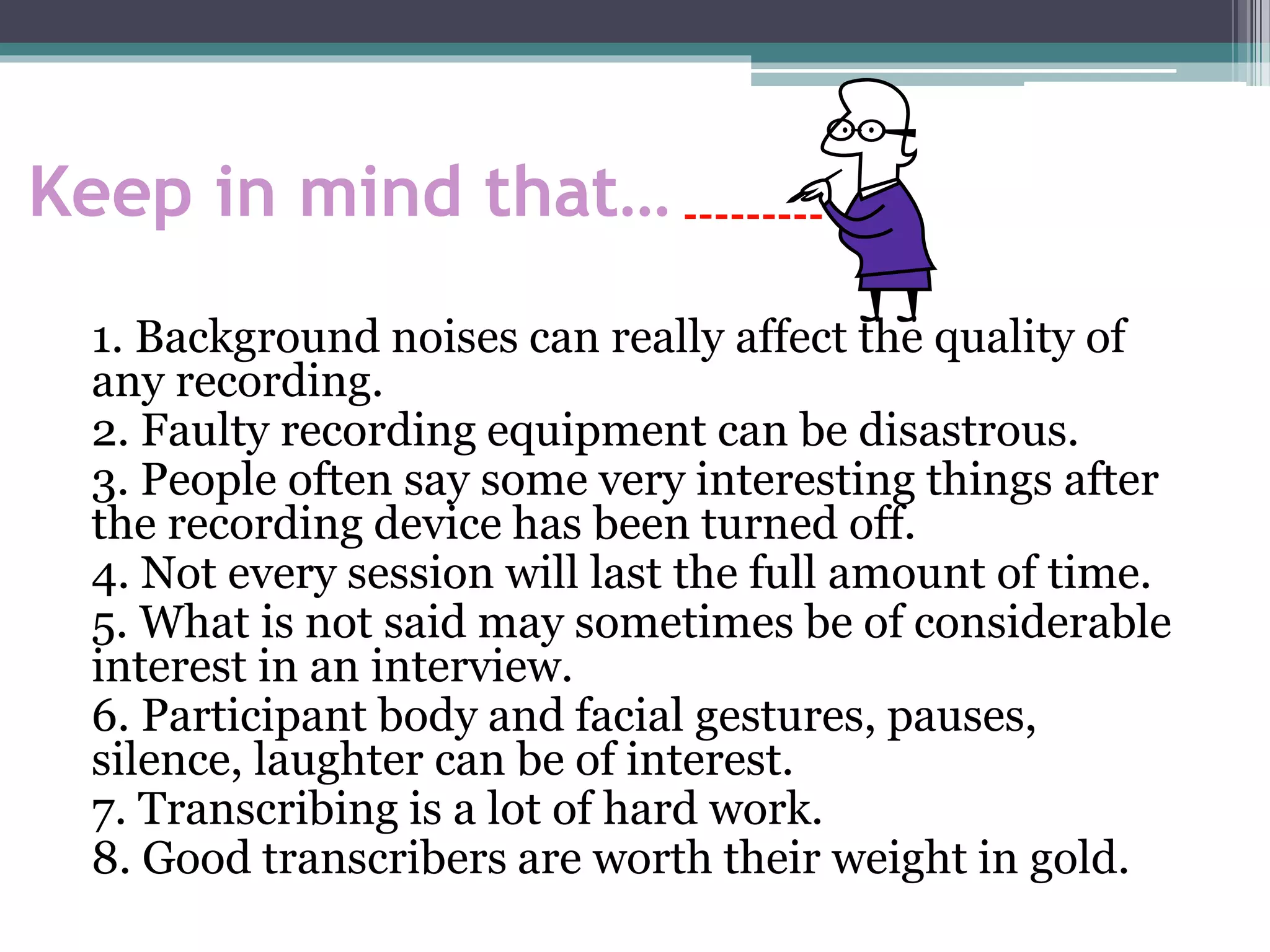 Keep in mind that…
1. Background noises can really affect the quality of
any recording.
2. Faulty recording equipment can be disastrous.
3. People often say some very interesting things after
the recording device has been turned off.
4. Not every session will last the full amount of time.
5. What is not said may sometimes be of considerable
interest in an interview.
6. Participant body and facial gestures, pauses,
silence, laughter can be of interest.
7. Transcribing is a lot of hard work.
8. Good transcribers are worth their weight in gold.
 