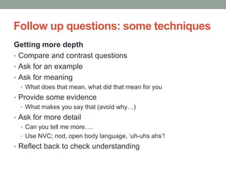 Follow up questions: some techniques
Getting more depth
• Compare and contrast questions
• Ask for an example
• Ask for meaning
• What does that mean, what did that mean for you
• Provide some evidence
• What makes you say that (avoid why…)
• Ask for more detail
• Can you tell me more….
• Use NVC; nod, open body language, ‘uh-uhs ahs’!
• Reflect back to check understanding
 
