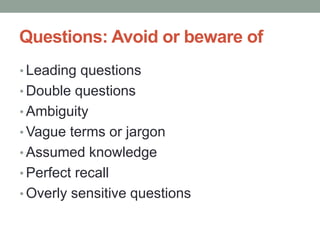 Questions: Avoid or beware of
• Leading questions
• Double questions
• Ambiguity
• Vague terms or jargon
• Assumed knowledge
• Perfect recall
• Overly sensitive questions
 