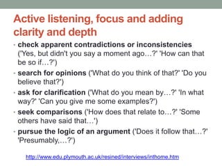 Active listening, focus and adding
clarity and depth
• check apparent contradictions or inconsistencies
('Yes, but didn't you say a moment ago…?' 'How can that
be so if…?')
• search for opinions ('What do you think of that?' 'Do you
believe that?')
• ask for clarification ('What do you mean by…?' 'In what
way?' 'Can you give me some examples?')
• seek comparisons ('How does that relate to…?' 'Some
others have said that…')
• pursue the logic of an argument ('Does it follow that…?'
'Presumably,…?')
http://www.edu.plymouth.ac.uk/resined/interviews/inthome.htm
 