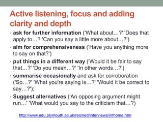 Active listening, focus and adding
clarity and depth
• ask for further information ('What about…?' 'Does that
apply to…? 'Can you say a little more about…?')
• aim for comprehensiveness ('Have you anything more
to say on that?')
• put things in a different way ('Would it be fair to say
that…?' 'Do you mean…?' 'In other words…?')
• summarise occasionally and ask for corroboration
('So…?' 'What you're saying is…?' 'Would it be correct to
say…?');
• Suggest alternatives ('An opposing argument might
run…' 'What would you say to the criticism that…?)
http://www.edu.plymouth.ac.uk/resined/interviews/inthome.htm
 