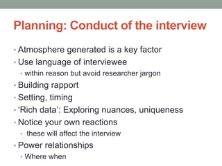 Planning: Conduct of the interview
• Atmosphere generated is a key factor
• Use language of interviewee
• within reason but avoid researcher jargon
• Building rapport
• Setting, timing
• ‘Rich data’: Exploring nuances, uniqueness
• Notice your own reactions
• these will affect the interview
• Power relationships
• Where when
 