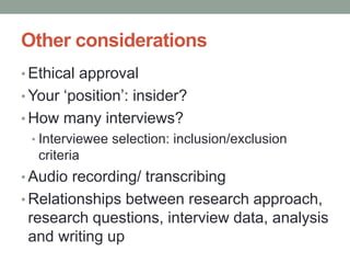 Other considerations
• Ethical approval
• Your ‘position’: insider?
• How many interviews?
• Interviewee selection: inclusion/exclusion
criteria
• Audio recording/ transcribing
• Relationships between research approach,
research questions, interview data, analysis
and writing up
 