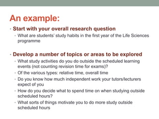 An example:
• Start with your overall research question
• What are students’ study habits in the first year of the Life Sciences
programme
• Develop a number of topics or areas to be explored
• What study activities do you do outside the scheduled learning
events (not counting revision time for exams)?
• Of the various types: relative time, overall time
• Do you know how much independent work your tutors/lecturers
expect of you
• How do you decide what to spend time on when studying outside
scheduled hours?
• What sorts of things motivate you to do more study outside
scheduled hours
 