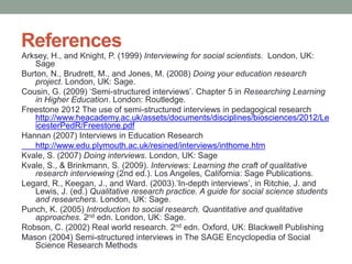 References
Arksey, H., and Knight, P. (1999) Interviewing for social scientists. London, UK:
Sage
Burton, N., Brudrett, M., and Jones, M. (2008) Doing your education research
project. London, UK: Sage.
Cousin, G. (2009) ‘Semi-structured interviews’. Chapter 5 in Researching Learning
in Higher Education. London: Routledge.
Freestone 2012 The use of semi-structured interviews in pedagogical research
http://www.heacademy.ac.uk/assets/documents/disciplines/biosciences/2012/Le
icesterPedR/Freestone.pdf
Hannan (2007) Interviews in Education Research
http://www.edu.plymouth.ac.uk/resined/interviews/inthome.htm
Kvale, S. (2007) Doing interviews. London, UK: Sage
Kvale, S., & Brinkmann, S. (2009). Interviews: Learning the craft of qualitative
research interviewing (2nd ed.). Los Angeles, California: Sage Publications.
Legard, R., Keegan, J., and Ward. (2003).’In-depth interviews’, in Ritchie, J. and
Lewis, J. (ed.) Qualitative research practice. A guide for social science students
and researchers. London, UK: Sage.
Punch, K. (2005) Introduction to social research. Quantitative and qualitative
approaches. 2nd edn. London, UK: Sage.
Robson, C. (2002) Real world research. 2nd edn. Oxford, UK: Blackwell Publishing
Mason (2004) Semi-structured interviews in The SAGE Encyclopedia of Social
Science Research Methods
 