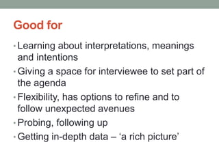 Good for
• Learning about interpretations, meanings
and intentions
• Giving a space for interviewee to set part of
the agenda
• Flexibility, has options to refine and to
follow unexpected avenues
• Probing, following up
• Getting in-depth data – ‘a rich picture’
 
