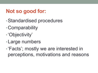 Not so good for:
•Standardised procedures
•Comparability
•‘Objectivity’
•Large numbers
•‘Facts’; mostly we are interested in
perceptions, motivations and reasons
 